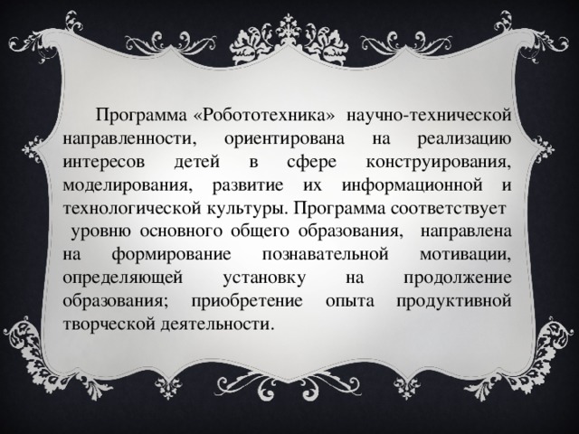  Программа «Робототехника» научно-технической направленности, ориентирована на реализацию интересов детей в сфере конструирования, моделирования, развитие их информационной и технологической культуры. Программа соответствует уровню основного общего образования, направлена на формирование познавательной мотивации, определяющей установку на продолжение образования; приобретение опыта продуктивной творческой деятельности. 