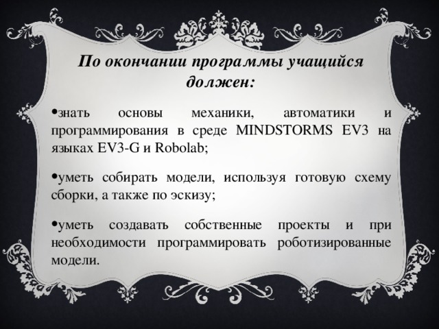 По окончании программы учащийся должен: знать основы механики, автоматики и программирования в среде MINDSTORMS EV3 на языках EV3-G и Robolab; уметь собирать модели, используя готовую схему сборки, а также по эскизу; уметь создавать собственные проекты и при необходимости программировать роботизированные модели. 