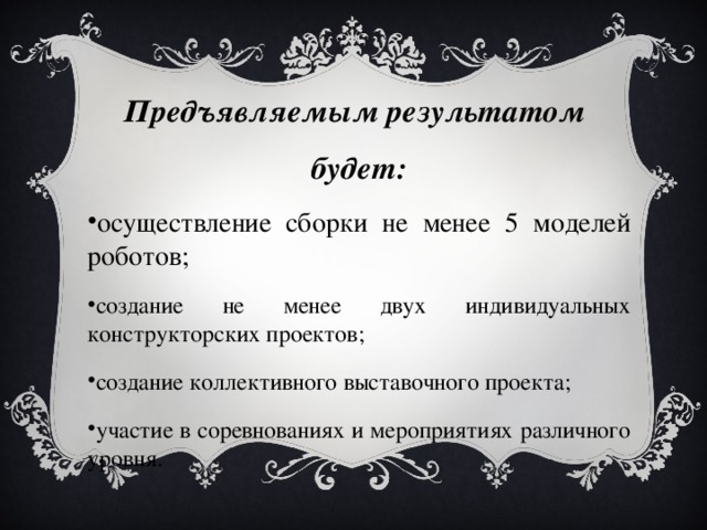 Предъявляемым результатом будет: осуществление сборки не менее 5 моделей роботов; создание не менее двух индивидуальных конструкторских проектов; создание коллективного выставочного проекта; участие в соревнованиях и мероприятиях различного уровня. 