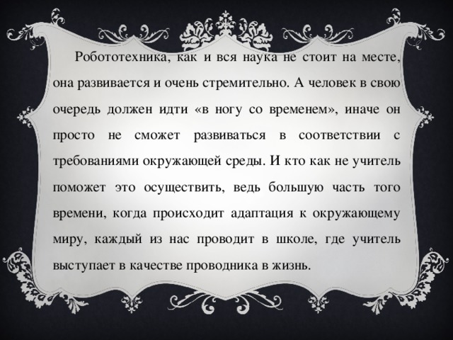 Робототехника, как и вся наука не стоит на месте, она развивается и очень стремительно. А человек в свою очередь должен идти «в ногу со временем», иначе он просто не сможет развиваться в соответствии с требованиями окружающей среды. И кто как не учитель поможет это осуществить, ведь большую часть того времени, когда происходит адаптация к окружающему миру, каждый из нас проводит в школе, где учитель выступает в качестве проводника в жизнь. 