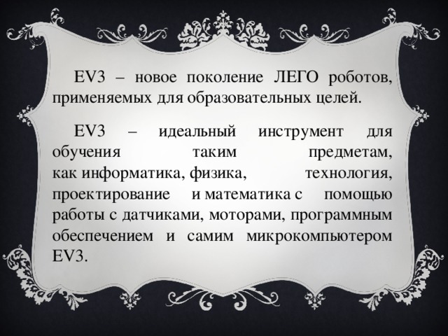 EV3 – новое поколение ЛЕГО роботов,  применяемых для образовательных целей. EV3 – идеальный инструмент для обучения таким предметам, как информатика, физика, технология, проектирование и математика с помощью работы с датчиками, моторами, программным обеспечением и самим микрокомпьютером EV3. 