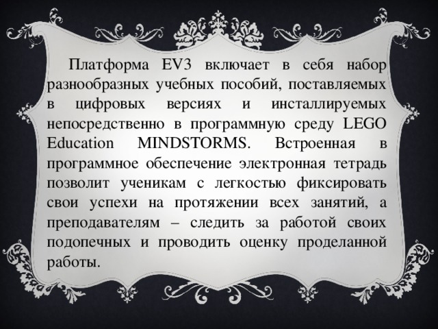 Платформа EV3 включает в себя набор разнообразных учебных пособий, поставляемых в цифровых версиях и инсталлируемых непосредственно в программную среду LEGO Education MINDSTORMS. Встроенная в программное обеспечение электронная тетрадь позволит ученикам с легкостью фиксировать свои успехи на протяжении всех занятий, а преподавателям – следить за работой своих подопечных и проводить оценку проделанной работы. 