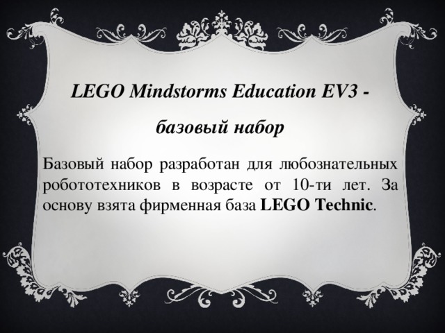 LEGO Mindstorms Education EV3 - базовый набор Базовый набор разработан для любознательных робототехников в возрасте от 10-ти лет. За основу взята фирменная база  LEGO Techniс . 