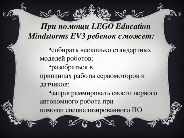 При помощи  LEGO Education Mindstorms EV3 ребенок сможет : собирать несколько стандартных моделей роботов; разобраться в принципах работы сервомоторов и датчиков; запрограммировать своего первого автономного робота при помощи специализированного ПО  собирать несколько стандартных моделей роботов; разобраться в принципах работы сервомоторов и датчиков; запрограммировать своего первого автономного робота при помощи специализированного ПО  