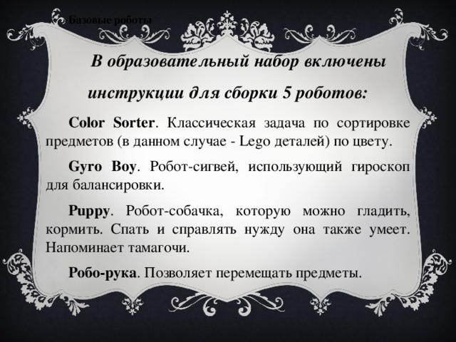 Базовые роботы В образовательный набор включены инструкции для сборки 5 роботов: Color Sorter . Классическая задача по сортировке предметов (в данном случае - Lego деталей) по цвету. Gyro Boy .  Робот-сигвей, использующий гироскоп для балансировки. Puppy . Робот-собачка, которую можно гладить, кормить. Спать и справлять нужду она также умеет. Напоминает тамагочи. Робо-рука . Позволяет перемещать предметы. 