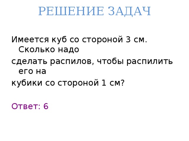 РЕШЕНИЕ ЗАДАЧ   Имеется куб со стороной 3 см. Сколько надо сделать распилов, чтобы распилить его на кубики со стороной 1 см? Ответ: 6 