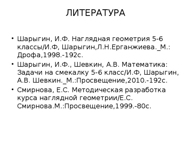 ЛИТЕРАТУРА   Шарыгин, И.Ф. Наглядная геометрия 5-6 классы/И.Ф, Шарыгин,Л.Н.Ерганжиева._М.: Дрофа,1998.-192с. Шарыгин, И.Ф., Шевкин, А.В. Математика: Задачи на смекалку 5-6 класс/И.Ф, Шарыгин, А.В. Шевкин._М.:Просвещение,2010.-192с. Смирнова, Е.С. Методическая разработка курса наглядной геометрии/Е.С. Смирнова.М.:Просвещение,1999.-80с. 