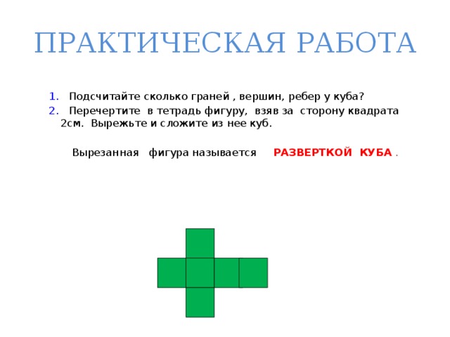 ПРАКТИЧЕСКАЯ РАБОТА 1. Подсчитайте сколько граней , вершин, ребер у куба? 2. Перечертите в тетрадь фигуру, взяв за сторону квадрата 2см. Вырежьте и сложите из нее куб.  Вырезанная фигура называется РАЗВЕРТКОЙ КУБА  . 