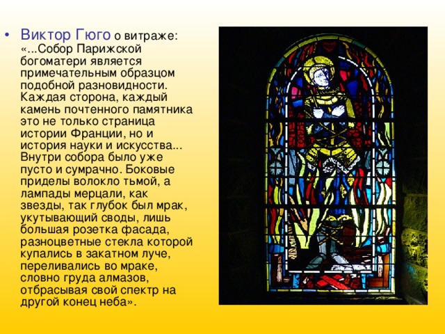 Виктор Гюго о витраже: «...Собор Парижской богоматери является примечательным образцом подобной разновидности. Каждая сторона, каждый камень почтенного памятника это не только страница истории Франции, но и история науки и искусства... Внутри собора было уже пусто и сумрачно. Боковые приделы волокло тьмой, а лампады мерцали, как звезды, так глубок был мрак, укутывающий своды, лишь большая розетка фасада, разноцветные стекла которой купались в закатном луче, переливались во мраке, словно груда алмазов, отбрасывая свой спектр на другой конец неба». 
