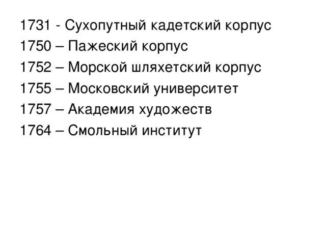 1731 - Сухопутный кадетский корпус 1750 – Пажеский корпус 1752 – Морской шляхетский корпус 1755 – Московский университет 1757 – Академия художеств 1764 – Смольный институт 