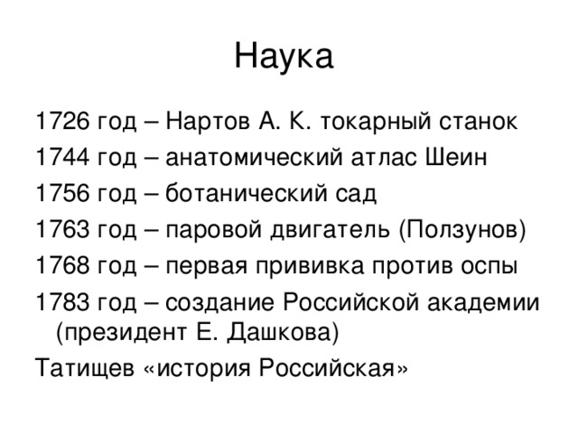 Наука 1726 год – Нартов А. К. токарный станок 1744 год – анатомический атлас Шеин 1756 год – ботанический сад 1763 год – паровой двигатель (Ползунов) 1768 год – первая прививка против оспы 1783 год – создание Российской академии (президент Е. Дашкова) Татищев «история Российская» 