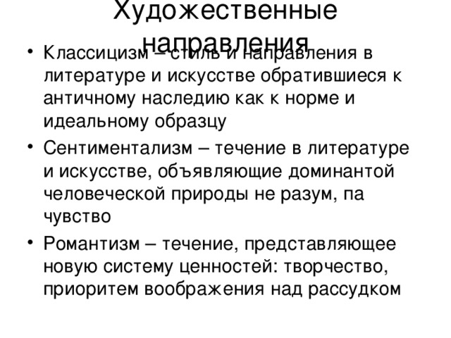 Художественные направления Классицизм – стиль и направления в литературе и искусстве обратившиеся к античному наследию как к норме и идеальному образцу Сентиментализм – течение в литературе и искусстве, объявляющие доминантой человеческой природы не разум, па чувство Романтизм – течение, представляющее новую систему ценностей: творчество, приоритем воображения над рассудком 