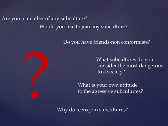 Are you a member  of any subculture? Would you like to join any subculture? ? Do you have friends-non conformists? What subcultures do you  consider the most dangerous  to a society? What is your own attitude to the agressive subcultures? Why do teens join subcultures? 