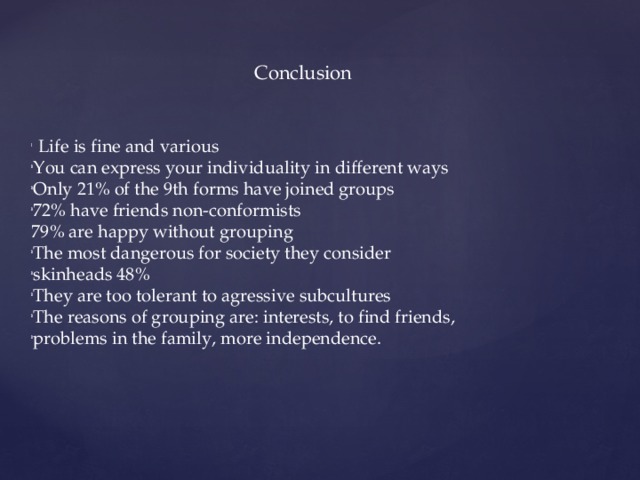  Conclusion  Life is fine and various You can express your individuality in different ways Only 21% of the 9th forms have joined groups 72% have friends non-conformists 79% are happy without grouping The most dangerous for society they consider skinheads 48% They are too tolerant to agressive subcultures The reasons of grouping are: interests, to find friends, problems in the family, more independence. 