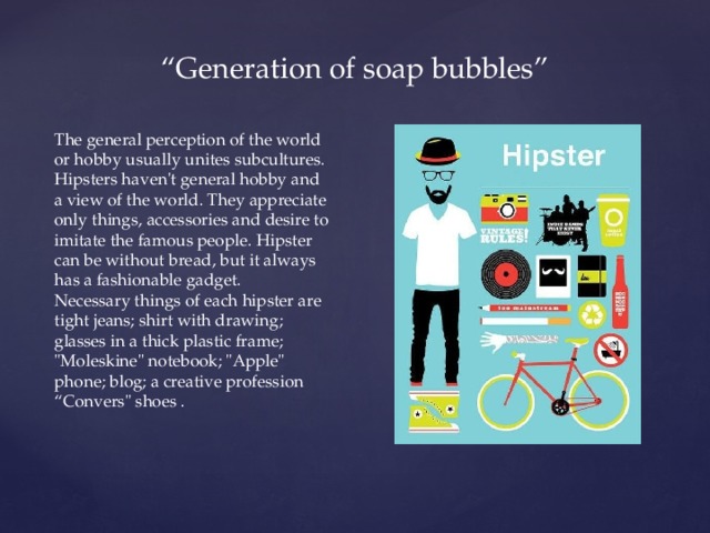 “ Generation of soap bubbles” The general perception of the world or hobby usually unites subcultures. Hipsters haven't general hobby and a view of the world. They appreciate only things, accessories and desire to imitate the famous people. Hipster can be without bread, but it always has a fashionable gadget. Necessary things of each hipster are tight jeans; shirt with drawing; glasses in a thick plastic frame; 