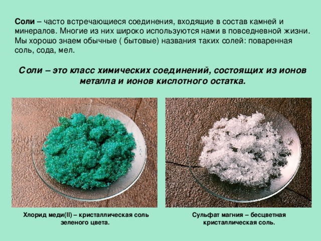 Соли – часто встречающиеся соединения, входящие в состав камней и минералов. Многие из них широко используются нами в повседневной жизни. Мы хорошо знаем обычные ( бытовые) названия таких солей: поваренная соль, сода, мел.   Соли – это класс химических соединений, состоящих из ионов металла и ионов кислотного остатка.   Хлорид меди(II) – кристаллическая соль зеленого цвета.  Cульфат магния – бесцветная кристаллическая соль. 
