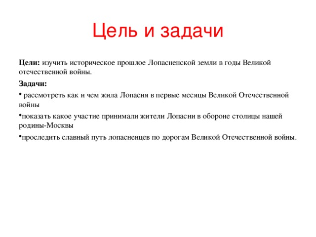 Цель и задачи Цели: изучить историческое прошлое Лопасненской земли в годы Великой отечественной войны. Задачи:  рассмотреть как и чем жила Лопасня в первые месяцы Великой Отечественной войны показать какое участие принимали жители Лопасни в обороне столицы нашей родины-Москвы проследить славный путь лопасненцев по дорогам Великой Отечественной войны. 