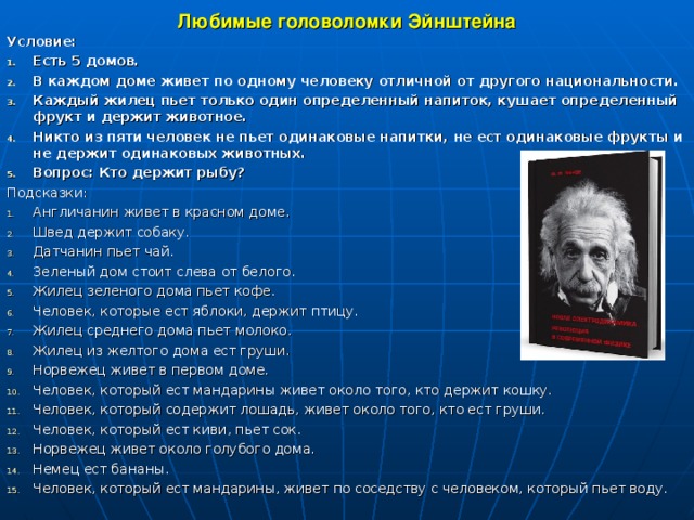 Любимые головоломки Эйнштейна Условие: Есть 5 домов. В каждом доме живет по одному человеку отличной от другого национальности. Каждый жилец пьет только один определенный напиток, кушает определенный фрукт и держит животное. Никто из пяти человек не пьет одинаковые напитки, не ест одинаковые фрукты и не держит одинаковых животных. Вопрос: Кто держит рыбу? Подсказки: Англичанин живет в красном доме. Швед держит собаку. Датчанин пьет чай. Зеленый дом стоит слева от белого. Жилец зеленого дома пьет кофе. Человек, которые ест яблоки, держит птицу. Жилец среднего дома пьет молоко. Жилец из желтого дома ест груши. Норвежец живет в первом доме. Человек, который ест мандарины живет около того, кто держит кошку. Человек, который содержит лошадь, живет около того, кто ест груши. Человек, который ест киви, пьет сок. Норвежец живет около голубого дома. Немец ест бананы. Человек, который ест мандарины, живет по соседству с человеком, который пьет воду.   