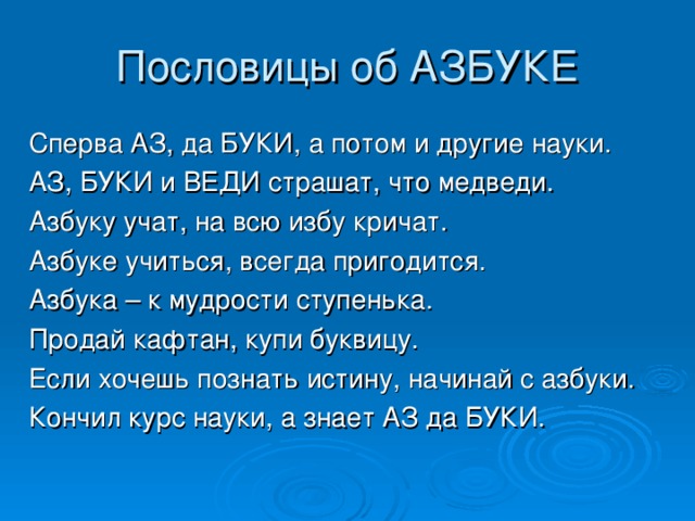 Пословицы об АЗБУКЕ Сперва АЗ, да БУКИ, а потом и другие науки. АЗ, БУКИ и ВЕДИ страшат, что медведи. Азбуку учат, на всю избу кричат. Азбуке учиться, всегда пригодится. Азбука – к мудрости ступенька. Продай кафтан, купи буквицу. Если хочешь познать истину, начинай с азбуки. Кончил курс науки, а знает АЗ да БУКИ.   