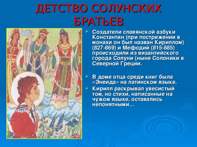 ДЕТСТВО СОЛУНСКИХ БРАТЬЕВ Создатели славянской азбуки Константин (при пострижении в монахи он был назван Кириллом) (827-869) и Мефодий (815-885) происходили из византийского города Солуни (ныне Солоники в Северной Греции.  В доме отца среди книг была «Энеида» на латинском языке. Кирилл раскрывал увесистый том, но стихи, написанные на чужом языке, оставались непонятными… 