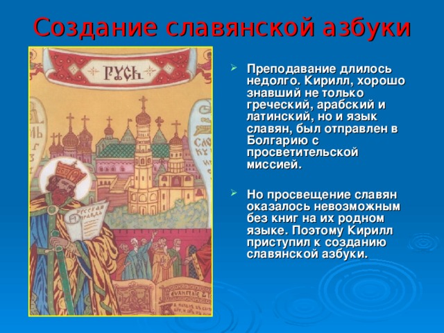 Создание славянской азбуки Преподавание длилось недолго. Кирилл, хорошо знавший не только греческий, арабский и латинский, но и язык славян, был отправлен в Болгарию с просветительской миссией.  Но просвещение славян оказалось невозможным без книг на их родном языке. Поэтому Кирилл приступил к созданию славянской азбуки.  