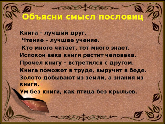 Объясни смысл пословиц Книга – лучший друг.  Чтение – лучшее учение.  Кто много читает, тот много знает. Испокон века книги растит человека. Прочел книгу – встретился с другом. Книга поможет в труде, выручит в беде. Золото добывают из земли, а знания из книги. Ум без книги, как птица без крыльев. 