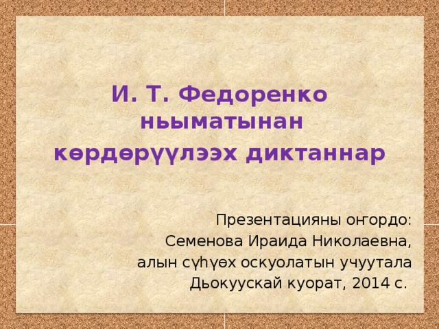 И. Т. Федоренко ньыматынан көрдөрүүлээх диктаннар Презентацияны оҥордо: Семенова Ираида Николаевна, алын сүһүөх оскуолатын учуутала Дьокуускай куорат, 2014 с.