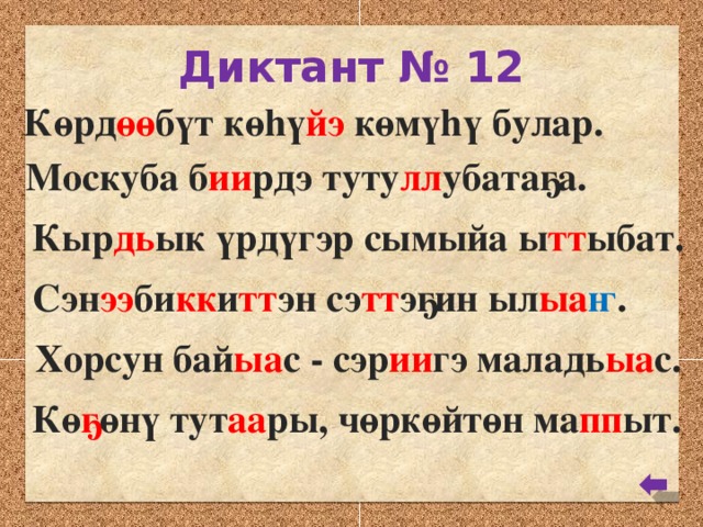 Диктант № 12 Көрд өө бүт көhү йэ көмүhү булар. Москуба б ии рдэ туту лл убатаҕа. Кыр дь ык үрдүгэр сымыйа ы тт ыбат. Сэн ээ би кк и тт эн сэ тт эҕин ыл ыа ҥ . Хорсун бай ыа с - сэр ии гэ маладь ыа с. Кө ҕ өнү тут аа ры, чөркөйтөн ма пп ыт.