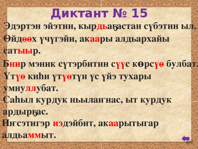 Диктант № 15 Эдэртэн эйэтин, кыр дь аҕастан сүбэтин ыл. Өйд өө х үчүгэйи, ак аа ры алдьархайы сат ыы р. Б ии р мэник сүтэрбитин с үү с кѳрс үө булбат. Үт үө киhи үт үө түн үс үйэ тухары умну лл убат. Саhыл курдук ньылаҥнас, ыт курдук ардырҕас. Иҥсэтигэр иэ дэйбит, ак аа рытыгар алдьа мм ыт.