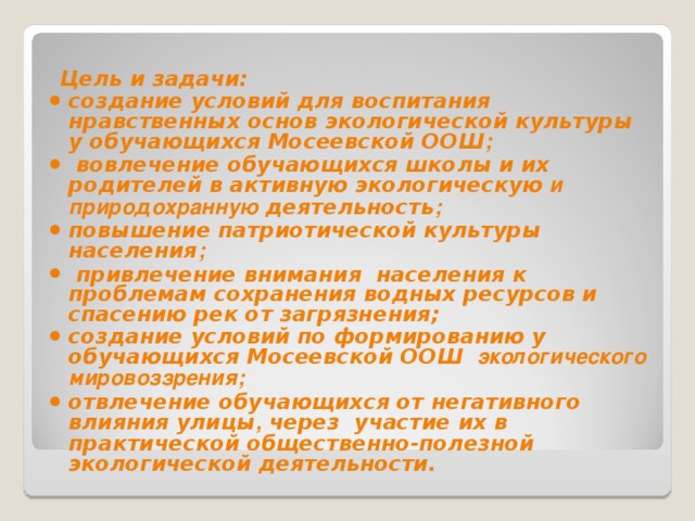  Цель и задачи: создание условий для воспитания нравственных основ экологической культуры у обучающихся Мосеевской ООШ ;  вовлечение обучающихся школы и их родителей в активную экологическую и природохранную деятельность ; повышение патриотической культуры населения ;  привлечение внимания населения к проблемам сохранения водных ресурсов и спасению рек от загрязнения; создание условий по формированию у обучающихся Мосеевской ООШ экологического мировоззрения; отвлечение обучающихся от негативного влияния улицы , через участие их в практической общественно-полезной экологической деятельности.   