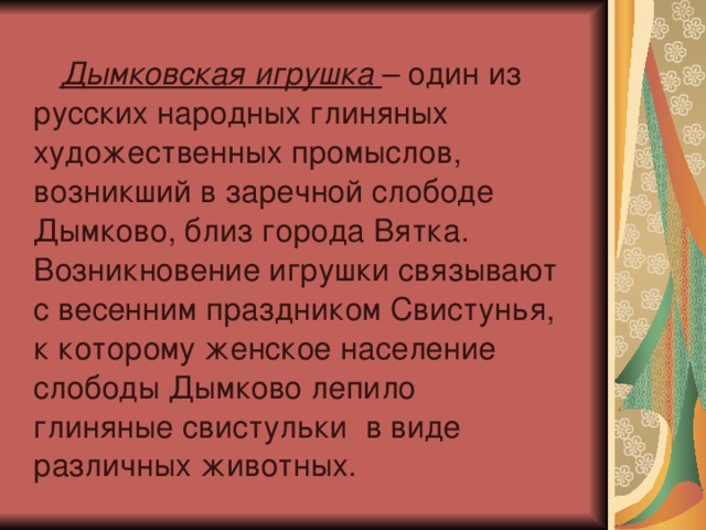  Дымковская игрушка – один из русских народных глиняных художественных промыслов, возникший в заречной слободе Дымково, близ города Вятка. Возникновение игрушки связывают с весенним праздником Свистунья, к которому женское население слободы Дымково лепило глиняные свистульки в виде различных животных. 