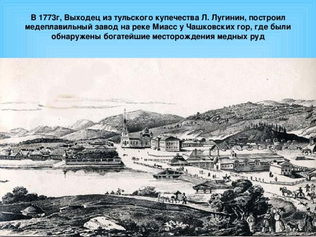В 1773г, Выходец из тульского купечества Л. Лугинин, построил медеплавильный завод на реке Миасс у Чашковских гор, где были обнаружены богатейшие месторождения медных руд   