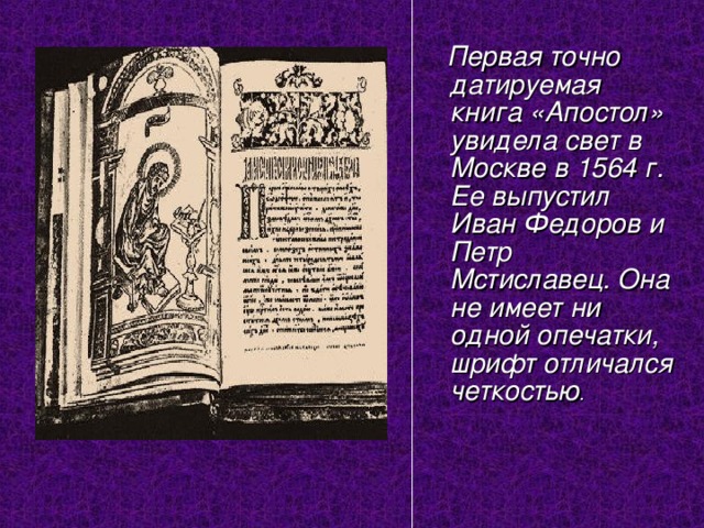  Первая точно датируемая книга «Апостол» увидела свет в Москве в 1564 г. Ее выпустил Иван Федоров и Петр Мстиславец. Она не имеет ни одной опечатки, шрифт отличался четкостью . 