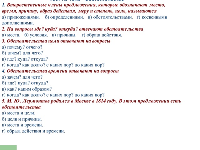  Тест по теме «Обстоятельство»    1. Второстепенные члены предложения, которые обозначают место, время, причину, образ действия, меру и степень, цель, называются а) приложениями. б) определениями. в) обстоятельствами. г) косвенными дополнениями. 2. На вопросы где? куда? откуда ?  отвечают обстоятельства а) места. б) условия. в) причины. г) образа действия. 3. Обстоятельства цели отвечают на вопросы а) почему? отчего?  б) зачем? для чего?  в) где? куда? откуда?  г) когда? как долго? с каких пор? до каких пор? 4 . Обстоятельства времени отвечают на вопросы а) зачем? для чего?  б) где? куда? откуда?  в) как? каким образом?  г) когда? как долго? с каких пор? до каких пор? 5. М. Ю. Лермонтов родился в Москве в 1814 году. В этом предложении есть обстоятельства а) места и цели.  б) цели и причины.  в) места и времени.  г) образа действия и времени. 