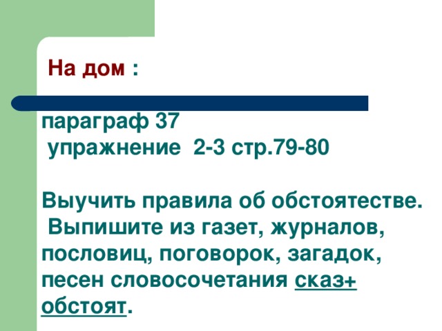  На дом :   параграф 37  упражнение 2-3 стр.79-80  Выучить правила об обстоятестве.  Выпишите из газет, журналов, пословиц, поговорок, загадок, песен словосочетания сказ+ обстоят . 