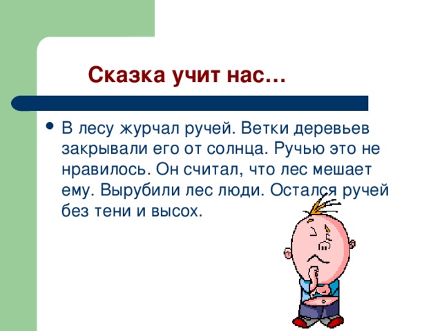  Сказка учит нас… В лесу журчал ручей. Ветки деревьев закрывали его от солнца. Ручью это не нравилось. Он считал, что лес мешает ему. Вырубили лес люди. Остался ручей без тени и высох. 