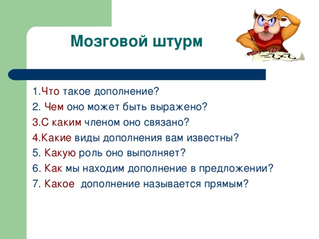   Мозговой штурм 1. Что такое дополнение? 2. Чем оно может быть выражено? 3.С каким членом оно связано? 4.Какие виды дополнения вам известны? 5. Какую роль оно выполняет? 6 . Как мы находим дополнение в предложении? 7. Какое дополнение называется прямым? 