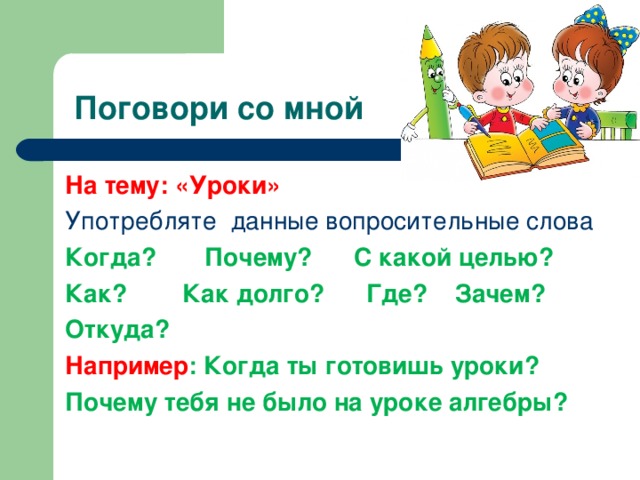  Поговори со мной На тему: «Уроки» Употребляте данные вопросительные слова Когда? Почему? С какой целью? Как? Как долго? Где? Зачем? Откуда? Например : Когда ты готовишь уроки? Почему тебя не было на уроке алгебры? 