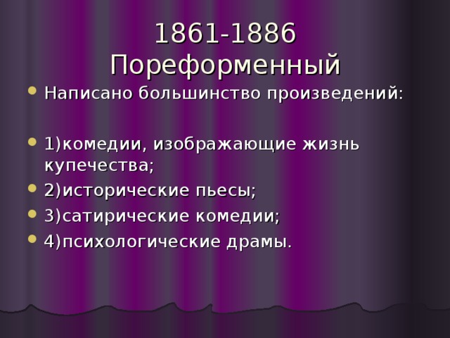 1861-1886  Пореформенный Написано большинство произведений: 1)комедии, изображающие жизнь купечества; 2)исторические пьесы; 3)сатирические комедии; 4)психологические драмы. 