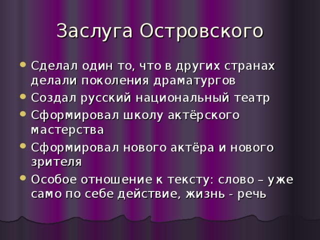 Заслуга Островского Сделал один то, что в других странах делали поколения драматургов Создал русский национальный театр Сформировал школу актёрского мастерства Сформировал нового актёра и нового зрителя Особое отношение к тексту: слово – уже само по себе действие, жизнь - речь 