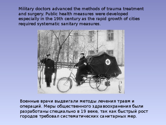 Military doctors advanced the methods of trauma treatment and surgery. Public health measures were developed especially in the 19th century as the rapid growth of cities required systematic sanitary measures. Военные врачи выдвигали методы лечения травм и операций. Меры общественного здравоохранения были разработаны специально в 19 веке, так как быстрый рост городов требовал систематических санитарных мер. 