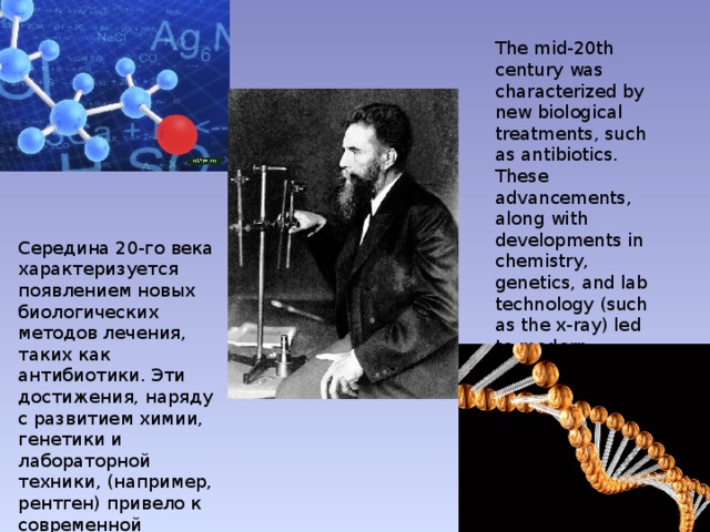 The mid-20th century was characterized by new biological treatments, such as antibiotics. These advancements, along with developments in chemistry, genetics, and lab technology (such as the x-ray) led to modern medicine. Середина 20-го века характеризуется появлением новых биологических методов лечения, таких как антибиотики. Эти достижения, наряду с развитием химии, генетики и лабораторной техники, (например, рентген) привело к современной медицине. 