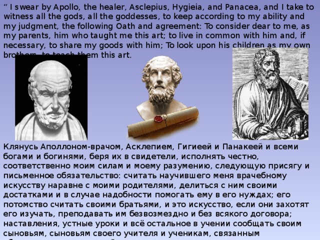 “ I swear by Apollo, the healer, Asclepius, Hygieia, and Panacea, and I take to witness all the gods, all the goddesses, to keep according to my ability and my judgment, the following Oath and agreement: To consider dear to me, as my parents, him who taught me this art; to live in common with him and, if necessary, to share my goods with him; To look upon his children as my own brothers, to teach them this art. Клянусь Аполлоном-врачом, Асклепием, Гигиеей и Панакеей и всеми богами и богинями, беря их в свидетели, исполнять честно, соответственно моим силам и моему разумению, следующую присягу и письменное обязательство: считать научившего меня врачебному искусству наравне с моими родителями, делиться с ним своими достатками и в случае надобности помогать ему в его нуждах; его потомство считать своими братьями, и это искусство, если они захотят его изучать, преподавать им безвозмездно и без всякого договора; наставления, устные уроки и всё остальное в учении сообщать своим сыновьям, сыновьям своего учителя и ученикам, связанным обязательством и клятвой по закону медицинскому, но никому другому.   