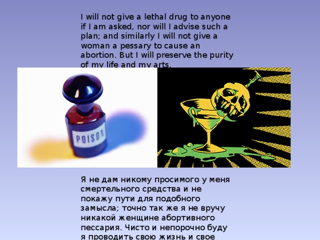 I will not give a lethal drug to anyone if I am asked, nor will I advise such a plan; and similarly I will not give a woman a pessary to cause an abortion. But I will preserve the purity of my life and my arts.  Я не дам никому просимого у меня смертельного средства и не покажу пути для подобного замысла; точно так же я не вручу никакой женщине абортивного пессария. Чисто и непорочно буду я проводить свою жизнь и свое искусство.  