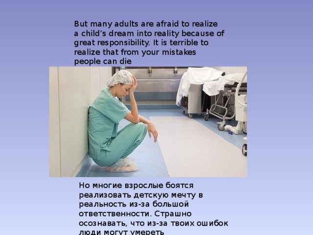 But many adults are afraid to realize a child’s dream into reality because of great responsibility. It is terrible to realize that from your mistakes people can die Но многие взрослые боятся реализовать детскую мечту в реальность из-за большой ответственности. Страшно осознавать, что из-за твоих ошибок люди могут умереть 