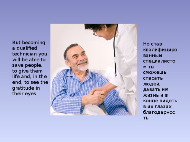 But becoming a qualified technician you will be able to save people, to give them life and, in the end, to see the gratitude in their eyes Но став квалифицированным специалистом ты сможешь спасать людей, давать им жизнь и в конце видеть в их глазах благодарность 