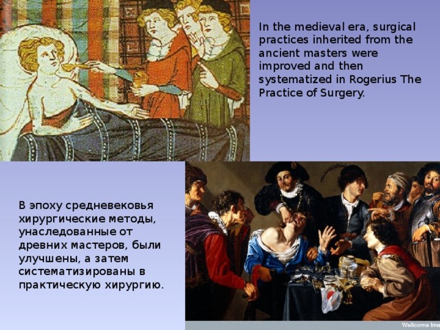 In the medieval era, surgical practices inherited from the ancient masters were improved and then systematized in Rogerius The Practice of Surgery. В эпоху средневековья хирургические методы, унаследованные от древних мастеров, были улучшены, а затем систематизированы в практическую хирургию. 