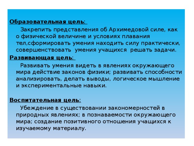  Образовательная цель :   Закрепить представления об Архимедовой силе, как о физической величине и условиях плавания тел,сформировать умения находить силу практически, совершенствовать умения учащихся решать задачи. Развивающая цель :   Развивать умения видеть в явлениях окружающего мира действие законов физики; развивать способности анализировать, делать выводы, логическое мышление и экспериментальные навыки.   Воспитательная цель :    Убеждение в существовании закономерностей в природных явлениях; в познаваемости окружающего мира; создание позитивного отношения учащихся к изучаемому материалу. 