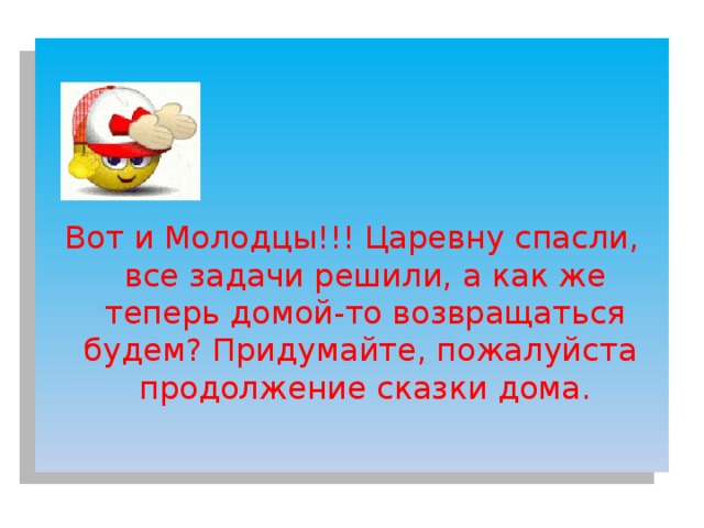 Вот и Молодцы!!! Царевну спасли, все задачи решили, а как же теперь домой-то возвращаться будем? Придумайте, пожалуйста продолжение сказки дома. 