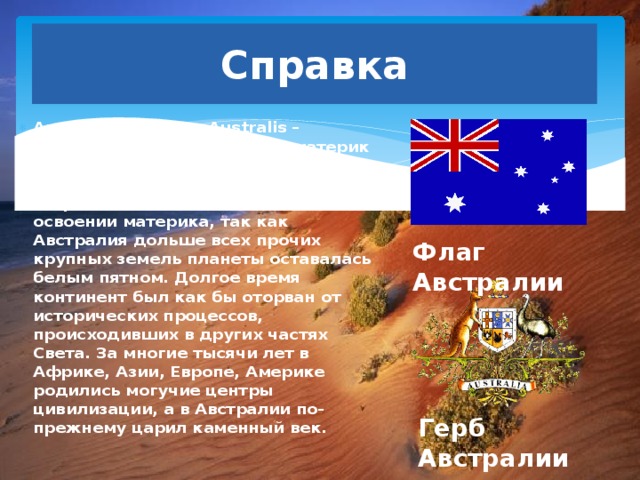 Справка Австралия (от лат. Australis – южный) – самый маленький материк на Земле. На небольшие размеры её иногда называют материком-островом. Есть особенности и в освоении материка, так как Австралия дольше всех прочих крупных земель планеты оставалась белым пятном. Долгое время континент был как бы оторван от исторических процессов, происходивших в других частях Света. За многие тысячи лет в Африке, Азии, Европе, Америке родились могучие центры цивилизации, а в Австралии по-прежнему царил каменный век. Флаг Австралии Герб Австралии 